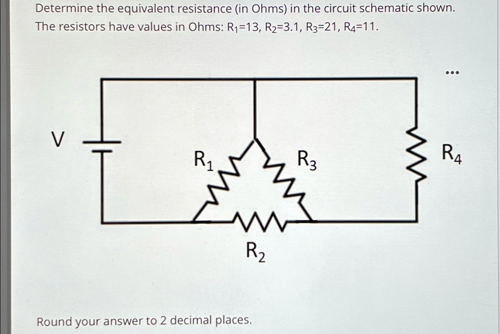 Determine the equivalent resistance (in Ohms) in the circuit schematic shown.
The resistors have values in Ohms: R1=13, R2=3.1, R3=21, R4=11.
...
V
R1
R3
R4
R2
Round your answer to 2 decimal places.