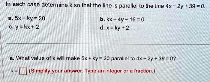 In each case determine k so that the line is parallel to the line 4x - 2y + 39 = 0.
a. 5x + ky = 20
c. y = kx + 2
b. kx - 4y - 16 = 0
d. x = ky + 2
a. What value of k will make 5x + ky = 20 parallel to 4x - 2y + 39 = 0?
k = 
(Simplify your answer. Type an integer or a fraction.)