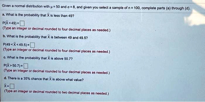 Given a normal distribution with ? = 50 and ? = 8, and given you select a sample of n = 100, complete parts (a) through (d).
a. What is the probability that X? is less than 49?
P(X? < 49) = 
(Type an integer or decimal rounded to four decimal places as needed.)
b. What is the probability that X? is between 49 and 49.5?
P(49 < X? < 49.5) = 
(Type an integer or decimal rounded to four decimal places as needed.)
c. What is the probability that X? is above 50.7?
P(X? > 50.7) = 
(Type an integer or decimal rounded to four decimal places as needed.)
d. There is a 35% chance that X? is above what value?
X? = 
(Type an integer or decimal rounded to two decimal places as needed.)
