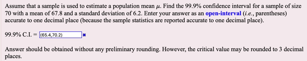 Assume that a sample is used to estimate a population mean ?. Find the 99.9% confidence interval for a sample of size 70 with a mean of 67.8 and a standard deviation of 6.2. Enter your answer as an open-interval (i.e., parentheses) accurate to one decimal place (because the sample statistics are reported accurate to one decimal place).
99.9% C.I. = (65.4,70.2)
Answer should be obtained without any preliminary rounding. However, the critical value may be rounded to 3 decimal places.