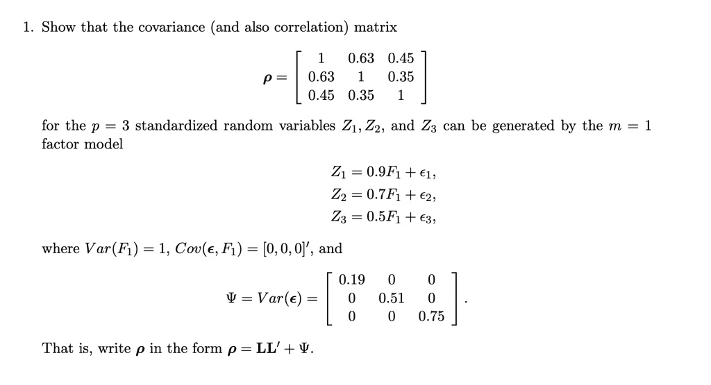 1. Show that the covariance (and also correlation) matrix
ho =  eginbmatrix 1     0.63     0.45  0.63     1     0.35  0.45     0.35     1 endbmatrix
for the p = 3 standardized random variables Z1, Z2, and Z3 can be generated by the m = 1
factor model
Z1 = 0.9F1 + epsilon1,
Z2 = 0.7F1 + epsilon2,
Z3 = 0.5F1 + epsilon3,
where Var(F1) = 1, Cov(epsilon, F1) = [0, 0, 0]^prime, and
Psi = Var(epsilon) =  eginbmatrix 0.19     0     0  0     0.51     0  0     0     0.75 endbmatrix.
That is, write ho in the form ho = LL^prime + Psi.