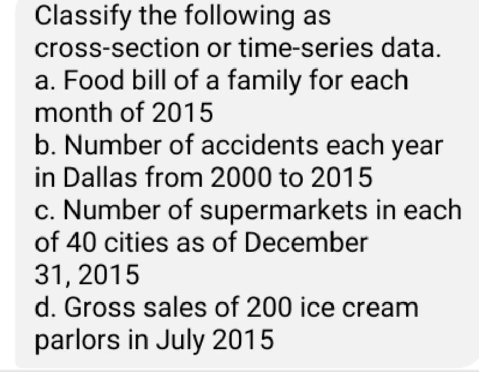 Classify the following as
cross-section or time-series data.
a. Food bill of a family for each
month of 2015
b. Number of accidents each year
in Dallas from 2000 to 2015
c. Number of supermarkets in each
of 40 cities as of December
31, 2015
d. Gross sales of 200 ice cream
parlors in July 2015