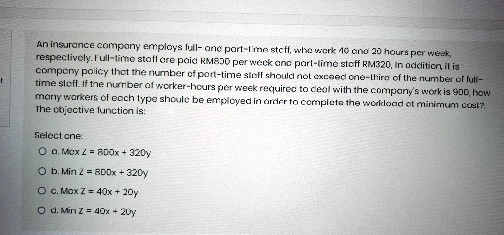 An insurance company employs full- and part-time staff, who work 40 and 20 hours per week, respectively. Full-time staff are paid RM800 per week and part-time staff RM320, In addition, it is company policy that the number of part-time staff should not exceed one-third of the number of full-time staff. If the number of worker-hours per week required to deal with the company's work is 900, how many workers of each type should be employed in order to complete the workload at minimum cost?. The objective function is:
Select one:
a. Max Z = 800x + 320y
b. Min Z = 800x + 320y
c. Max Z = 40x + 20y
d. Min Z = 40x + 20y