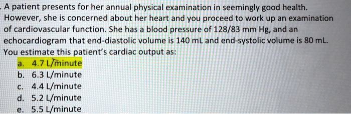 A patient presents for her annual physical examination in seemingly good health.
However, she is concerned about her heart and you proceed to work up an examination
of cardiovascular function. She has a blood pressure of 128/83 mm Hg, and an
echocardiogram that end-diastolic volume is 140 mL and end-systolic volume is 80 mL.
You estimate this patient's cardiac output as:
a. 4.7 L/minute
b. 6.3 L/minute
c. 4.4 L/minute
d. 5.2 L/minute
e. 5.5 L/minute