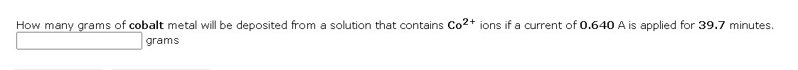 How many grams of cobalt metal will be deposited from a solution that contains Co2+ ions if a current of 0.640 A is applied for 39.7 minutes.
grams