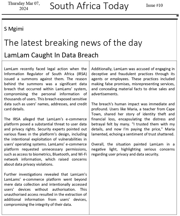 Thursday Mar 07,
2024
South Africa Today
Issue #10
S Mgimi
The latest breaking news of the day
LamLam Caught In Data Breach
LamLam recently faced legal action when the
Information Regulator of South Africa (IRSA)
issued a summons against them. The reason
behind the summons was a significant data
breach that occurred within LamLams' system,
compromising the personal information of
thousands of users. This breach exposed sensitive
data such as users' names, addresses, and credit
card details.
The IRSA alleged that LamLam's e-commerce
platform posed a substantial threat to user data
and privacy rights. Security experts pointed out
various flaws in the platform's design, including
the intentional exploitation of vulnerabilities in
users' operating systems. LamLams' e-commerce
platform requested unnecessary permissions,
such as access to biometrics, Bluetooth, and Wi-Fi
network information, which raised concerns
about data privacy violations.
Further investigations revealed that LamLam's
LamLams' e-commerce platform went beyond
mere data collection and intentionally accessed
users' devices without authorisation. This
unauthorised access resulted in the extraction of
additional information from users' devices,
compromising the integrity of their data.
Additionally, LamLam was accused of engaging in
deceptive and fraudulent practices through its
agents or employees. These practices included
making false promises, misrepresenting services,
and concealing material facts to drive sales and
advertisements.
The breach's human impact was immediate and
profound. Users like Maria, a teacher from Cape
Town, shared her story of identity theft and
financial loss, encapsulating the distress and
betrayal felt by many. "I trusted them with my
details, and now I'm paying the price," Maria
lamented, echoing a sentiment of trust shattered.
Overall, the situation painted LamLam in a
negative light, highlighting serious concerns
regarding user privacy and data security.