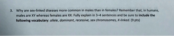 3. Why are sex-linked diseases more common in males than in females? Remember that, in humans, males are XY whereas females are XX. Fully explain in 3–4 sentences and be sure to include the following vocabulary: allele, dominant, recessive, sex chromosomes, X-linked. (9 pts)