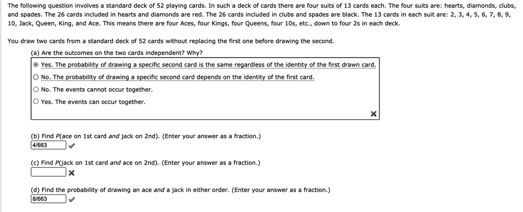 The following question involves a standard deck of 52 playing cards. In such a deck of cards there are four suits of 13 cards each. The four suits are: hearts, diamonds, clubs, and spades. The 26 cards included in hearts and diamonds are red. The 26 cards included in clubs and spades are black. The 13 cards in each suit are: 2, 3, 4, 5, 6, 7, 8, 9, 10, Jack, Queen, King, and Ace. This means there are four Aces, four Kings, four Queens, four 10s, etc., down to four 2s in each deck.

You draw two cards from a standard deck of 52 cards without replacing the first one before drawing the second.

(a) Are the outcomes on the two cards independent? Why?
Yes. The probability of drawing a specific second card is the same regardless of the identity of the first drawn card.
No. The probability of drawing a specific second card depends on the identity of the first card.
No. The events cannot occur together.
Yes. The events can occur together.

(b) Find P(ace on 1st card and jack on 2nd). (Enter your answer as a fraction.)
4/663

(c) Find P(jack on 1st card and ace on 2nd). (Enter your answer as a fraction.)

(d) Find the probability of drawing an ace and a jack in either order. (Enter your answer as a fraction.)
8/663
