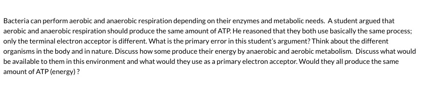 Bacteria can perform aerobic and anaerobic respiration depending on their enzymes and metabolic needs. A student argued that aerobic and anaerobic respiration should produce the same amount of ATP. He reasoned that they both use basically the same process; only the terminal electron acceptor is different. What is the primary error in this student's argument? Think about the different organisms in the body and in nature. Discuss how some produce their energy by anaerobic and aerobic metabolism. Discuss what would be available to them in this environment and what would they use as a primary electron acceptor. Would they all produce the same amount of ATP (energy) ?