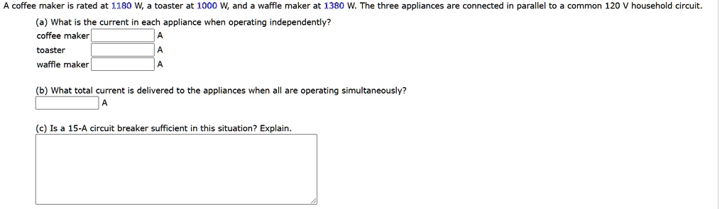 A coffee maker is rated at 1180 W, a toaster at 1000 W, and a waffle maker at 1380 W. The three appliances are connected in parallel to a common 120 V household circuit.
(a) What is the current in each appliance when operating independently?
coffee maker A
toaster A
waffle maker A
(b) What total current is delivered to the appliances when all are operating simultaneously?
A
(c) Is a 15-A circuit breaker sufficient in this situation? Explain.