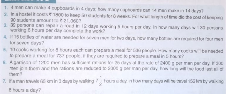 1. 4 men can make 4 cupboards in 4 days; how many cupboards can 14 men make in 14 days?
2. In a hostel it costs ? 1800 to keep 50 students for 8 weeks. For what length of time did the cost of keeping 90 students amount to ? 21,060 ?
3. 39 persons can repair a road in 12 days working 5 hours per day. In how many days will 30 persons working 6 hours per day complete the work?
4. If 15 bottles of water are needed for seven men for two days, how many bottles are required for four men for seven days?
5. 10 cooks working for 8 hours each can prepare a meal for 536 people. How many cooks will be needed to prepare a meal for 737 people, if they are required to prepare a meal in 5 hours?
6. A garrison of 1200 men has sufficient rations for 25 days at the rate of 2400 g per man per day. If 300 men join them and the rations are reduced to 2000 g per man per day, how long will the food last all of them?
7. If a man travels 65 km in 3 days by walking 7 (1)/(2) hours a day, in how many days will he travel 156 km by walking 8 hours a day?