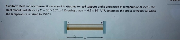 A uniform steel rod of cross-sectional area A is attached to rigid supports and is unstressed at temperature of 75 °F. The steel modulus of elasticity E = 30 × 10^6 psi. Knowing that α = 6.5 × 10^-6/^∘ F, determine the stress in the bar AB when the temperature is raised to 150 °F.