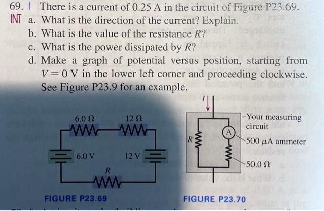69. There is a current of 0.25 A in the circuit of Figure P23.69.
INT a. What is the direction of the current? Explain.
b. What is the value of the resistance R?
c. What is the power dissipated by R?
d. Make a graph of potential versus position, starting from V = 0 V in the lower left corner and proceeding clockwise. See Figure P23.9 for an example.