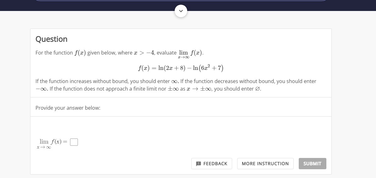 Question
For the function ( f(x) ) given below, where ( x>-4 ), evaluate ( lim x ightarrow infty f(x) ).
[
f(x)=ln (2 x+8)-ln left(6 x^2+7ight)
]
If the function increases without bound, you should enter ( infty ). If the function decreases without bound, you should enter ( -infty . ) If the function does not approach a finite limit nor ( pm infty ) as ( x ightarrow pm infty ), you should enter ( varnothing ).
Provide your answer below:
[
lim x ightarrow infty f(x)=
]