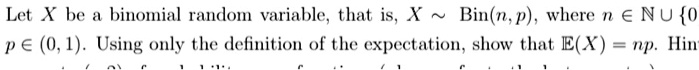 Let X be a binomial random variable, that is, X ? Bin(n, p), where n ? ? ? 0, p ? (0, 1). Using only the definition of the expectation, show that E(X) = np. Hint