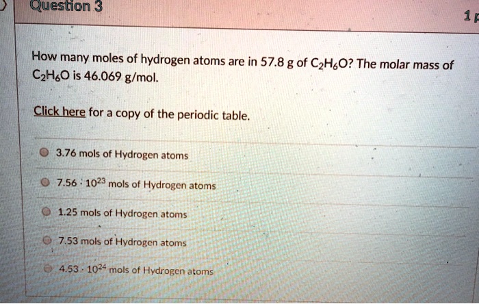 How many moles of hydrogen atoms are in 57.8 g of C2H6O? The molar mass of C2H6O is 46.069 g/mol.
Click here for a copy of the periodic table.
3.76 mols of Hydrogen atoms
7.56 · 10^23 mols of Hydrogen atoms
1.25 mols of Hydrogen atoms
7.53 mols of Hydrogen atoms
4.53 · 10^24 mols of Hydrogen atoms