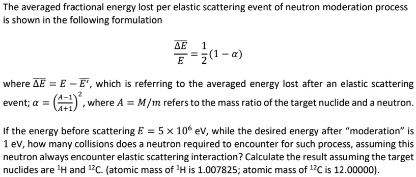 The averaged fractional energy lost per elastic scattering event of neutron moderation process is shown in the following formulation
(ΔE)/(E) = (1)/(2)(1 - α)
where Δ E = E - E', which is referring to the averaged energy lost after an elastic scattering event; α = ((A - 1)/(A + 1))^2, where A = M/m refers to the mass ratio of the target nuclide and a neutron.
If the energy before scattering E = 5 × 10? eV, while the desired energy after m̈oderationïs 1 eV, how many collisions does a neutron required to encounter for such process, assuming this neutron always encounter elastic scattering interaction? Calculate the result assuming the target nuclides are ¹H and ¹²C. (atomic mass of ¹H is 1.007825; atomic mass of ¹²C is 12.00000).