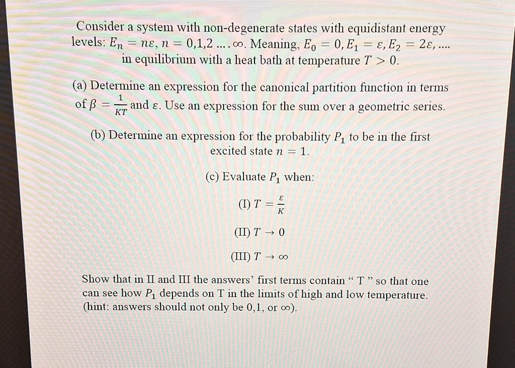 Consider a system with non-degenerate states with equidistant energy levels: En = nϵ, n = 0,1,2...∞. Meaning, E0 = 0, E1 = ϵ, E2 = 2ϵ, ... in equilibrium with a heat bath at temperature T > 0.
(a) Determine an expression for the canonical partition function in terms of β = (1)/(kT) and ϵ. Use an expression for the sum over a geometric series.
(b) Determine an expression for the probability P1 to be in the first excited state n = 1.
(c) Evaluate P1 when:
(I) T = (ϵ)/(k)
(II) T → 0
(III) T →∞
Show that in II and III the answers' first terms contain "T" so that one can see how P1 depends on T in the limits of high and low temperature. (hint: answers should not only be 0,1, or ∞).