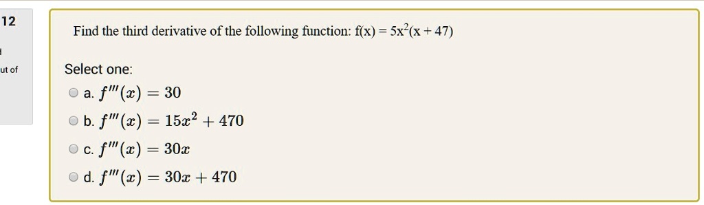 Find the third derivative of the following function: f(x) = 5x^2(x + 47)

Select one:
a. f”'(x) = 30
b. f”'(x) = 15x^2 + 470
c. f”'(x) = 30x
d. f”'(x) = 30x + 470