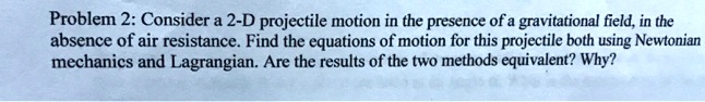 Problem 2: Consider a 2-D projectile motion in the presence of a gravitational field, in the
absence of air resistance. Find the equations of motion for this projectile both using Newtonian
mechanics and Lagrangian. Are the results of the two methods equivalent? Why?