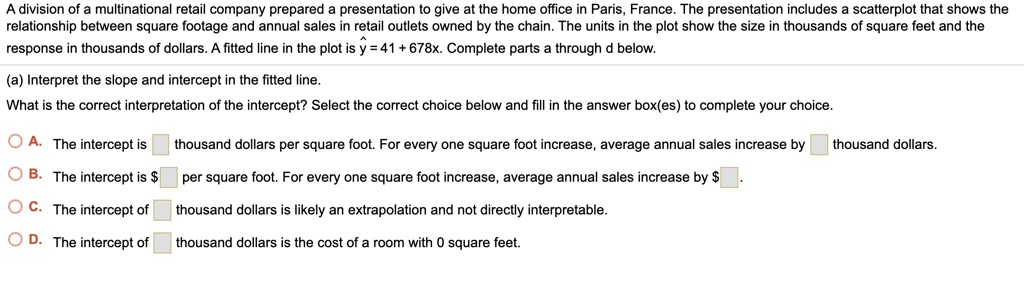 A division of a multinational retail company prepared a presentation to give at the home office in Paris, France. The presentation includes a scatterplot that shows the relationship between square footage and annual sales in retail outlets owned by the chain. The units in the plot show the size in thousands of square feet and the response in thousands of dollars. A fitted line in the plot is ? = 41 + 678x. Complete parts a through d below.

(a) Interpret the slope and intercept in the fitted line.
What is the correct interpretation of the intercept? Select the correct choice below and fill in the answer box(es) to complete your choice.

A. The intercept is [ ] thousand dollars per square foot. For every one square foot increase, average annual sales increase by [ ] thousand dollars.
B. The intercept is [ ] per square foot. For every one square foot increase, average annual sales increase by [ ].
C. The intercept of [ ] thousand dollars is likely an extrapolation and not directly interpretable.
D. The intercept of [ ] thousand dollars is the cost of a room with 0 square feet.