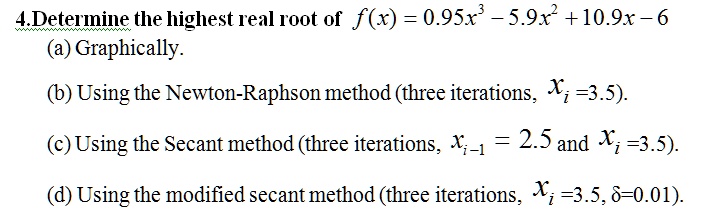 4.Determine the highest real root of f(x) = 0.95x^3 - 5.9x^2 + 10.9x - 6
(a) Graphically.
(b) Using the Newton-Raphson method (three iterations, xi =3.5).
(c) Using the Secant method (three iterations, xi-1 = 2.5 and xi =3.5).
(d) Using the modified secant method (three iterations, xi =3.5, ?=0.01).