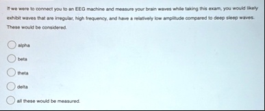 if we were to connect you to an eeg machine and measure your brain waves while taking this exam you would likely exhibit waves that are irregular high frequency and have a relatively low amp 25518