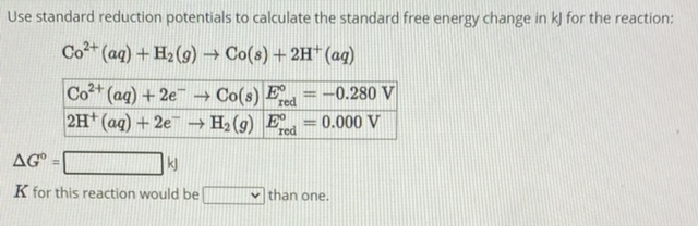 Use standard reduction potentials to calculate the standard free energy change in kJ for the reaction:
Co^2+(aq) + H2(g) ? Co(s) + 2H^+(aq)
Co^2+(aq) + 2e^- ? Co(s) | E^ored = -0.280 V
2H^+(aq) + 2e^- ? H2(g) | E^ored = 0.000 V
?G^o = kJ
K for this reaction would be than one.