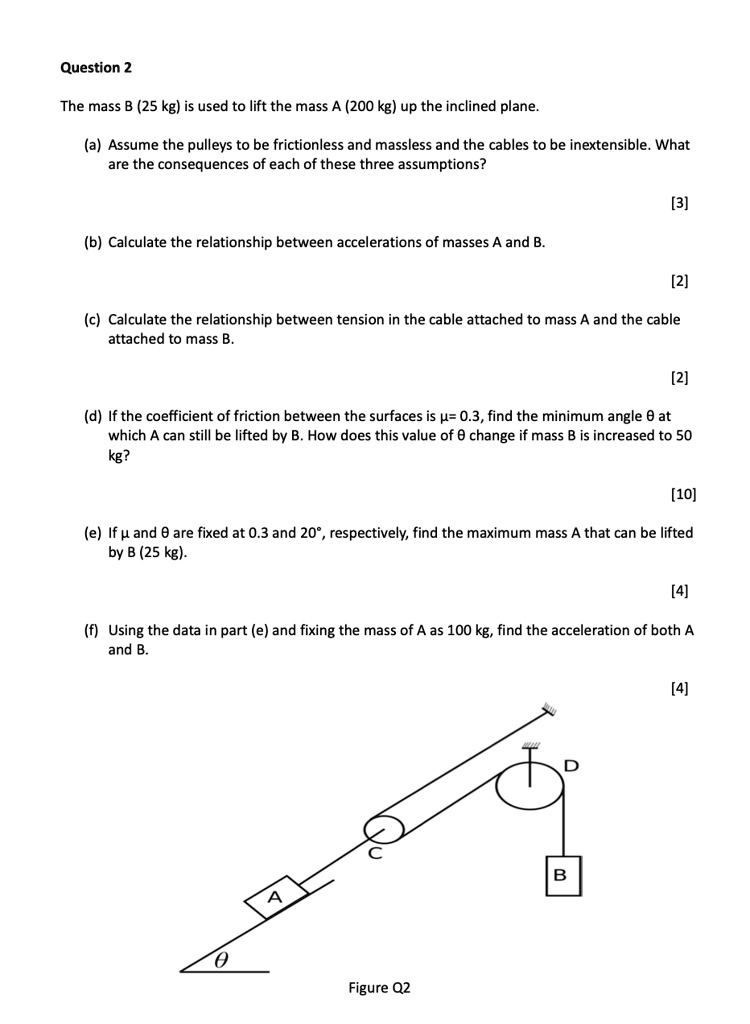 Question 2
The mass B (25 kg) is used to lift the mass A (200 kg) up the inclined plane.
(a) Assume the pulleys to be frictionless and massless and the cables to be inextensible. What
are the consequences of each of these three assumptions?
[3]
(b) Calculate the relationship between accelerations of masses A and B.
[2]
(c) Calculate the relationship between tension in the cable attached to mass A and the cable
attached to mass B.
[2]
(d) If the coefficient of friction between the surfaces is mu = 0.3, find the minimum angle heta at
which A can still be lifted by B. How does this value of heta change if mass B is increased to 50
kg?
[10]
(e) If mu and heta are fixed at 0.3 and 20^circ, respectively, find the maximum mass A that can be lifted
by B (25 kg).
[4]
(f) Using the data in part (e) and fixing the mass of A as 100 kg, find the acceleration of both A
and B.
[4]
Figure Q2