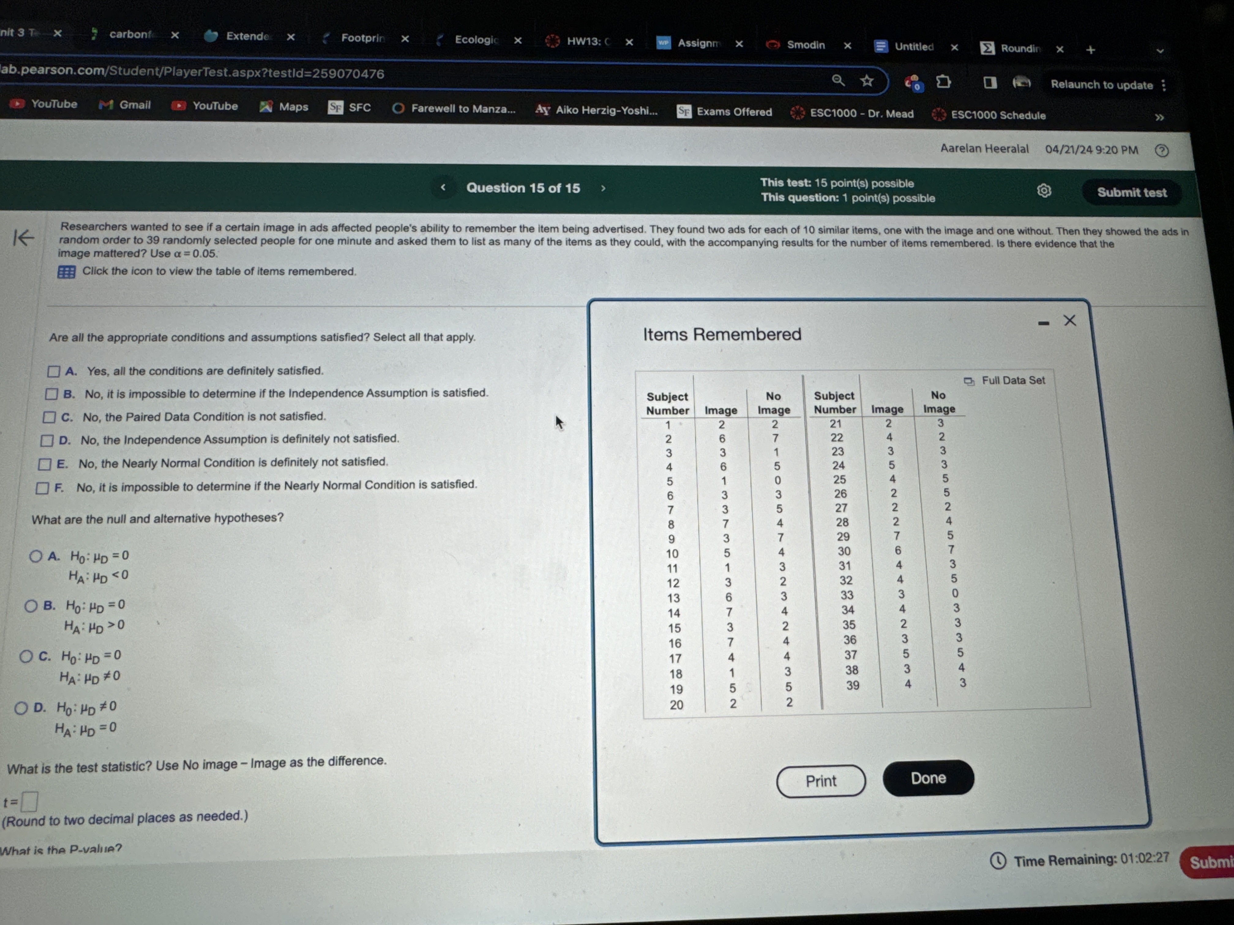 Researchers wanted to see if a certain image in ads affected people's ability to remember the item being advertised. They found two ads for each of 10 similar items, one with the image and one without. Then they showed the ads in random order to 39 randomly selected people for one minute and asked them to list as many of the items as they could, with the accompanying results for the number of items remembered. Is there evidence that the image mattered? Use ? = 0.05. 
Click the icon to view the table of items remembered. 

Are all the appropriate conditions and assumptions satisfied? Select all that apply. 
? A. Yes, all the conditions are definitely satisfied. 
? B. No, it is impossible to determine if the Independence Assumption is satisfied. 
? C. No, the Paired Data Condition is not satisfied. 
? D. No, the Independence Assumption is definitely not satisfied. 
? E. No, the Nearly Normal Condition is definitely not satisfied. 
? F. No, it is impossible to determine if the Nearly Normal Condition is satisfied. 

What are the null and alternative hypotheses? 
? A. H?: ?D = 0 
     HA: ?D < 0 
? B. H?: ?D = 0 
     HA: ?D > 0 
? C. H?: ?D = 0 
     HA: ?D ? 0 
? D. H?: ?D ? 0 
     HA: ?D = 0 

What is the test statistic? Use No image - Image as the difference. 
t = [ ] 
(Round to two decimal places as needed.) 
What is the P-value? 

Items Remembered 
Subject Number | Image | No Image || Subject Number | Image | No Image 
1 | 2 | 2 || 21 | 2 | 3 
2 | 6 | 7 || 22 | 4 | 2 
3 | 3 | 1 || 23 | 3 | 3 
4 | 6 | 5 || 24 | 5 | 3 
5 | 1 | 0 || 25 | 4 | 5 
6 | 3 | 3 || 26 | 2 | 5 
7 | 3 | 5 || 27 | 2 | 2 
8 | 7 | 4 || 28 | 2 | 4 
9 | 3 | 7 || 29 | 7 | 5 
10 | 5 | 4 || 30 | 6 | 7 
11 | 1 | 3 || 31 | 4 | 3 
12 | 3 | 2 || 32 | 4 | 5 
13 | 6 | 3 || 33 | 3 | 0 
14 | 7 | 4 || 34 | 4 | 3 
15 | 3 | 2 || 35 | 2 | 3 
16 | 7 | 4 || 36 | 3 | 3 
17 | 4 | 4 || 37 | 5 | 5 
18 | 1 | 3 || 38 | 3 | 4 
19 | 5 | 5 || 39 | 4 | 3 
20 | 2 | 2 || | |
