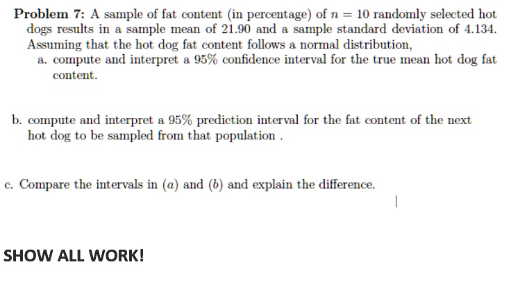 Problem 7: A sample of fat content (in percentage) of n = 10 randomly selected hot
dogs results in a sample mean of 21.90 and a sample standard deviation of 4.134.
Assuming that the hot dog fat content follows a normal distribution,
a. compute and interpret a 95% confidence interval for the true mean hot dog fat
content.
b. compute and interpret a 95% prediction interval for the fat content of the next
hot dog to be sampled from that population.
c. Compare the intervals in (a) and (b) and explain the difference.
SHOW ALL WORK!