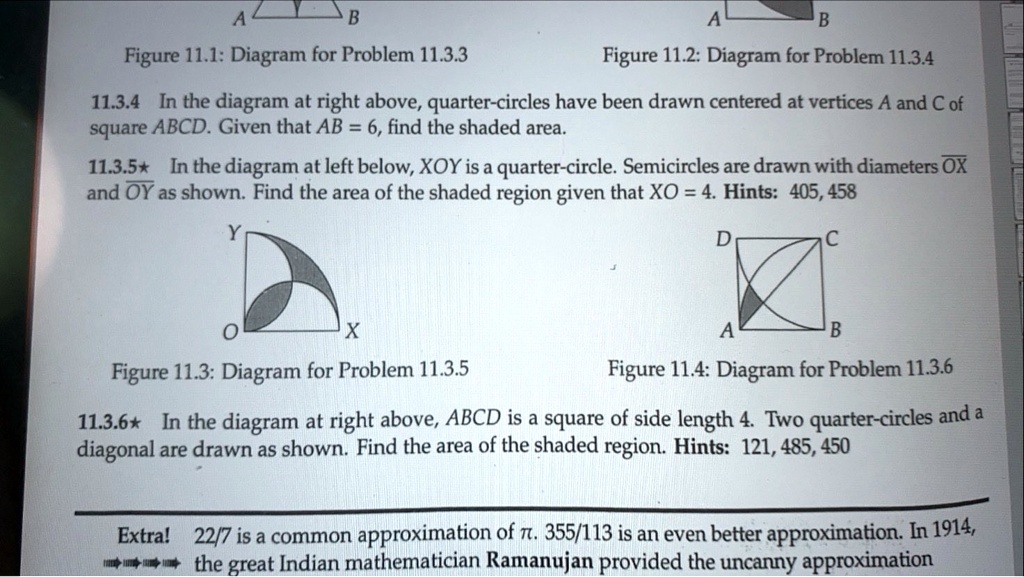 Figure 11.1: Diagram for Problem 11.3.3 Figure 11.2: Diagram for Problem 11.3.4
11.3.4 In the diagram at right above, quarter-circles have been drawn centered at vertices A and C of square ABCD. Given that AB = 6, find the shaded area.
11.3.5? In the diagram at left below, XOY is a quarter-circle. Semicircles are drawn with diameters OX and OY as shown. Find the area of the shaded region given that XO = 4. Hints: 405, 458
Figure 11.3: Diagram for Problem 11.3.5 Figure 11.4: Diagram for Problem 11.3.6
11.3.6? In the diagram at right above, ABCD is a square of side length 4. Two quarter-circles and a diagonal are drawn as shown. Find the area of the shaded region. Hints: 121, 485, 450
Extra! 22/7 is a common approximation of ?. 355/113 is an even better approximation. In 1914, the great Indian mathematician Ramanujan provided the uncanny approximation
