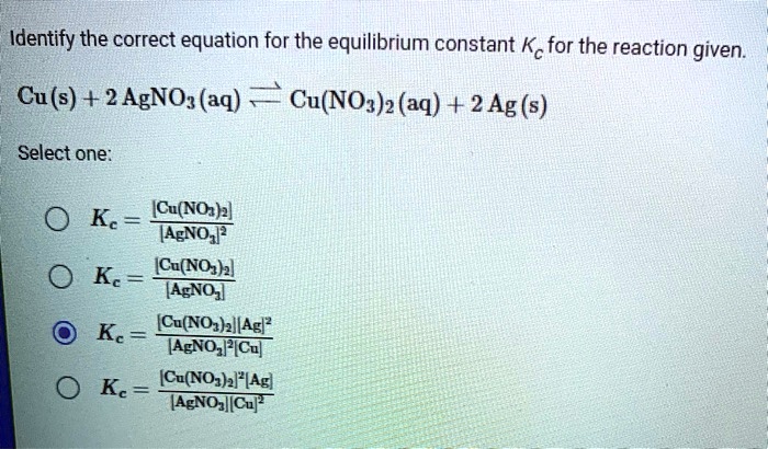 Identify the correct equation for the equilibrium constant Kc for the reaction given.
Cu(s) + 2 AgNO3(aq) ? Cu(NO3)2(aq) + 2 Ag(s)
Select one:
Kc = [Cu(NO3)2] / [AgNO3]²
Kc = [Cu(NO3)2] / [AgNO3]
Kc = ([Cu(NO3)2][Ag]²) / ([AgNO3]²[Cu])
Kc = ([Cu(NO3)2]²[Ag]) / ([AgNO3][Cu]²)