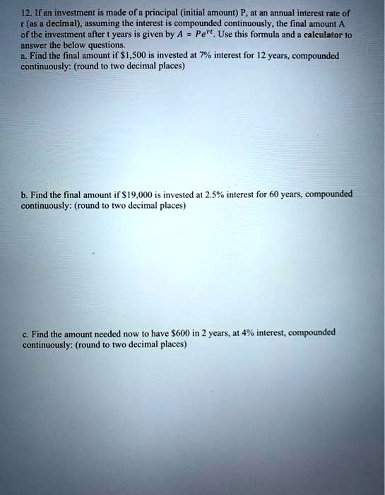 12. If an investment is made of a principal (initial amount) P, at an annual interest rate of r (as a decimal), assuming the interest is compounded continuously, the final amount A of the investment after t years is given by A = Pe^rt. Use this formula and a calculator to answer the below questions.
a. Find the final amount if 1,500 is invested at 7% interest for 12 years, compounded continuously: (round to two decimal places)
b. Find the final amount if19,000 is invested at 2.5% interest for 60 years, compounded continuously: (round to two decimal places)
c. Find the amount needed now to have 600 in 2 years, at 4% interest, compounded continuously: (round to two decimal places)