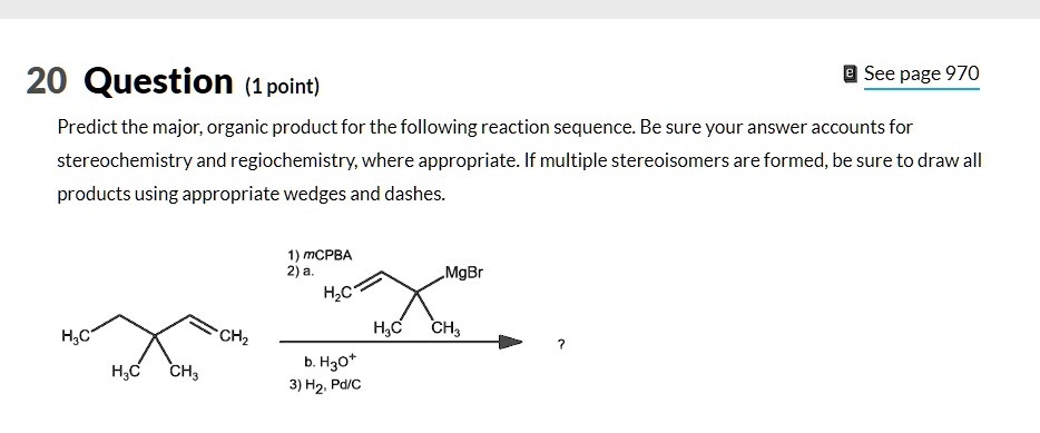 20 Question (1 point)
Predict the major, organic product for the following reaction sequence. Be sure your answer accounts for stereochemistry and regiochemistry, where appropriate. If multiple stereoisomers are formed, be sure to draw all products using appropriate wedges and dashes.
1) mCPBA
2) a. H2C=CH-C(CH3)2-MgBr
b. H3O+
3) H2, Pd/C