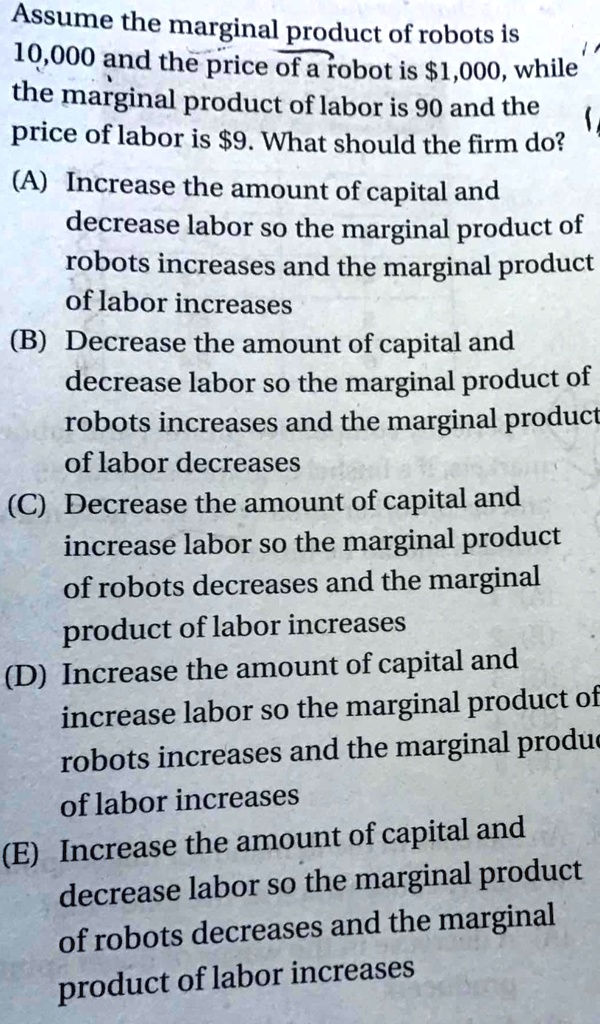 Assume the marginal product of robots is
10,000 and the price of a robot is 1,000, while
the marginal product of labor is 90 and the
price of labor is9. What should the firm do?
(A) Increase the amount of capital and
decrease labor so the marginal product of
robots increases and the marginal product
of labor increases
(B) Decrease the amount of capital and
decrease labor so the marginal product of
robots increases and the marginal product
of labor decreases
(C) Decrease the amount of capital and
increase labor so the marginal product
of robots decreases and the marginal
product of labor increases
(D) Increase the amount of capital and
increase labor so the marginal product of
robots increases and the marginal product
of labor increases
(E) Increase the amount of capital and
decrease labor so the marginal product
of robots decreases and the marginal
product of labor increases
