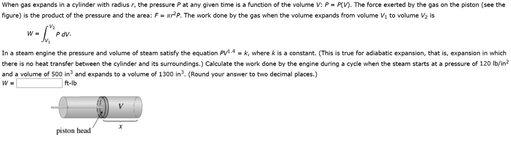 When gas expands in a cylinder with radius r, the pressure P at any given time is a function of the volume V: P = P(V). The force exerted by the gas on the piston (see the figure) is the product of the pressure and the area: F = ?r²P. The work done by the gas when the volume expands from volume V? to volume V? is
W = ?[V? to V?] P dV.
In a steam engine the pressure and volume of steam satisfy the equation PV¹?? = k, where k is a constant. (This is true for adiabatic expansion, that is, expansion in which there is no heat transfer between the cylinder and its surroundings.) Calculate the work done by the engine during a cycle when the steam starts at a pressure of 120 lb/in² and a volume of 500 in³ and expands to a volume of 1300 in³. (Round your answer to two decimal places.)
W = ft-lb