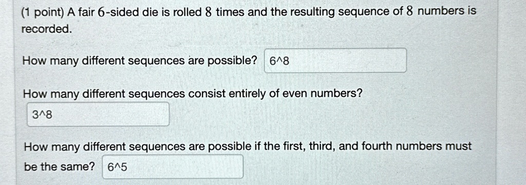 (1 point) A fair 6-sided die is rolled 8 times and the resulting sequence of 8 numbers is recorded.
How many different sequences are possible? 6^8
How many different sequences consist entirely of even numbers?
3^8
How many different sequences are possible if the first, third, and fourth numbers must be the same? 6^5