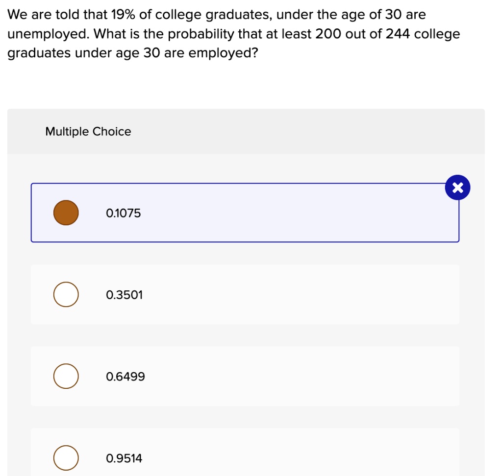 We are told that 19% of college graduates, under the age of 30 are unemployed. What is the probability that at least 200 out of 244 college graduates under age 30 are employed?
Multiple Choice
0.1075
0.3501
0.6499
0.9514