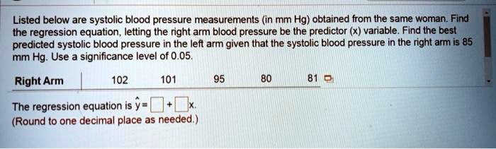 Listed below are systolic blood pressure measurements (in mm Hg) obtained from the same woman. Find the regression equation, letting the right arm blood pressure be the predictor (x) variable. Find the best predicted systolic blood pressure in the left arm given that the systolic blood pressure in the right arm is 85 mm Hg. Use a significance level of 0.05.

Right Arm | 102 101 95 80 81

The regression equation is ? = [ ] + [ ]x.
(Round to one decimal place as needed.)