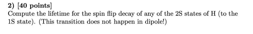 2) [40 points]
Compute the lifetime for the spin flip decay of any of the 2S states of H (to the
1S state). (This transition does not happen in dipole!)