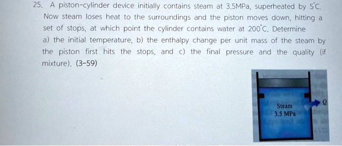 25. A piston-cylinder device initially contains steam at 3.5MPa, superheated by 5°C. Now steam loses heat to the surroundings and the piston moves down, hitting a set of stops, at which point the cylinder contains water at 200°C. Determine a) the initial temperature, b) the enthalpy change per unit mass of the steam by the piston first hits the stops, and c) the final pressure and the quality (if mixture). (3-59)