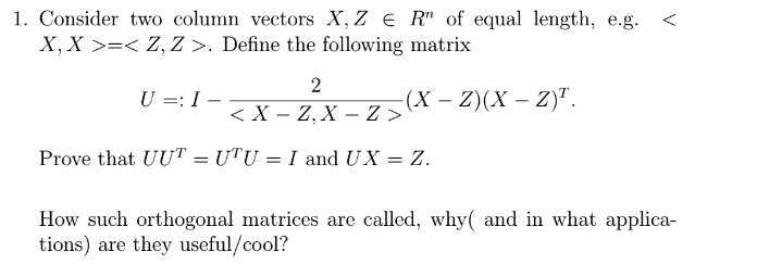 1. Consider two column vectors X, Z ∈ℝ^n of equal length, e.g. ⟨ X, X ⟩ = ⟨ Z, Z ⟩. Define the following matrix U := I - (2)/(⟨ X - Z, X - Z ⟩) (X - Z)(X - Z)^T. Prove that UU^T = U^TU = I and UX = Z. How such orthogonal matrices are called, why(and in what applications) are they useful/cool?