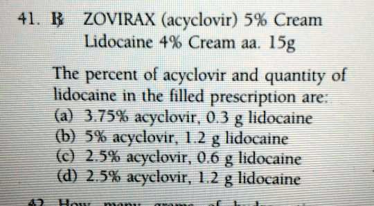 ZOVIRAX (acyclovir) 5% Cream
Lidocaine 4% Cream aa. 15g

The percent of acyclovir and quantity of lidocaine in the filled prescription are:
(a) 3.75% acyclovir, 0.3 g lidocaine
(b) 5% acyclovir, 1.2 g lidocaine
(c) 2.5% acyclovir, 0.6 g lidocaine
(d) 2.5% acyclovir, 1.2 g lidocaine