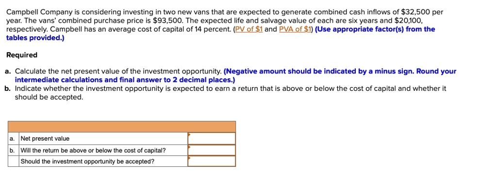 Campbell Company is considering investing in two new vans that are expected to generate combined cash inflows of 32,500 per year. The vans' combined purchase price is93,500. The expected life and salvage value of each are six years and 20,100, respectively. Campbell has an average cost of capital of 14 percent. (PV of1 and PVA of 1) (Use appropriate factor(s) from the tables provided.)

Required
a. Calculate the net present value of the investment opportunity. (Negative amount should be indicated by a minus sign. Round your intermediate calculations and final answer to 2 decimal places.)
b. Indicate whether the investment opportunity is expected to earn a return that is above or below the cost of capital and whether it should be accepted.

a. Net present value
b. Will the return be above or below the cost of capital?
Should the investment opportunity be accepted?