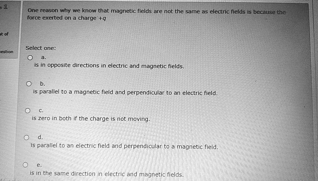 One reason why we know that magnetic fields are not the same as electric fields is because the force exerted on a charge +q

Select one:
a.
is in opposite directions in electric and magnetic fields.
b.
is parallel to a magnetic field and perpendicular to an electric field.
c.
is zero in both if the charge is not moving.
d.
is parallel to an electric field and perpendicular to a magnetic field.
e.
is in the same direction in electric and magnetic fields.