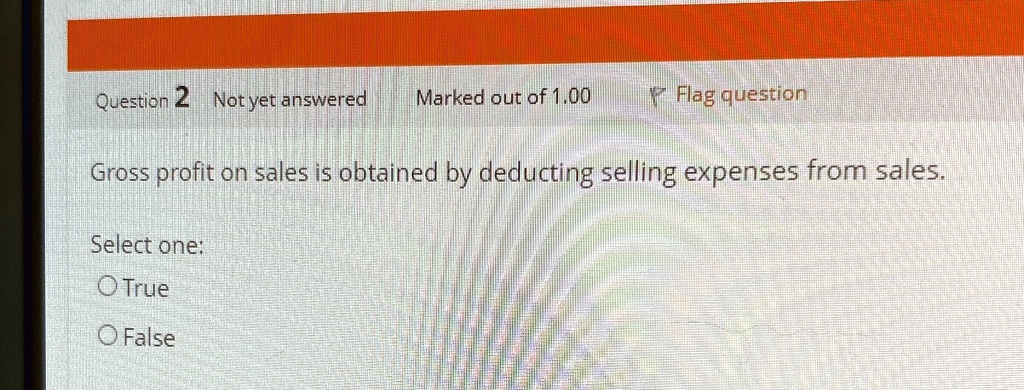 Question 2 Not yet answered Marked out of 1.00 Flag question
Gross profit on sales is obtained by deducting selling expenses from sales.
Select one:
O True
O False