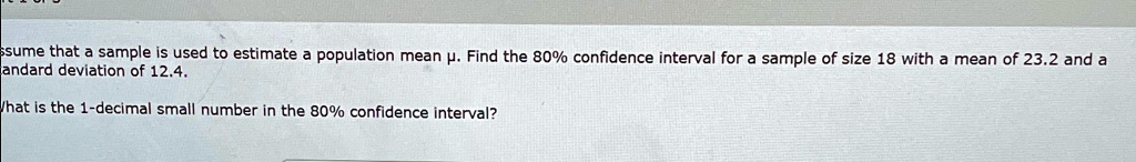 Assume that a sample is used to estimate a population mean µ. Find the 80% confidence interval for a sample of size 18 with a mean of 23.2 and a standard deviation of 12.4.
What is the 1-decimal small number in the 80% confidence interval?