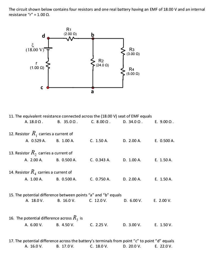 The circuit shown below contains four resistors and one real battery having an EMF of 18.00 V and an internal resistance "r" = 1.00 ?.

R1 (2.00 ?)
? (18.00 V)
d
b
r (1.00 ?)
R2 (24.0 ?)
R3 (3.00 ?)
c
a
R4 (5.00 ?)

11. The equivalent resistance connected across the (18.00 V) seat of EMF equals
A. 18.0 ?. B. 35.0 ?. C. 8.00 ?. D. 34.0 ?. E. 9.00 ?.

12. Resistor R1 carries a current of
A. 0.529 A. B. 1.00 A. C. 1.50 A. D. 2.00 A. E. 0.500 A.

13. Resistor R2 carries a current of
A. 2.00 A. B. 0.500 A. C. 0.343 A. D. 1.00 A. E. 1.50 A.

14. Resistor R4 carries a current of
A. 1.00 A. B. 0.500 A. C. 0.750 A. D. 2.00 A. E. 1.50 A.

15. The potential difference between points "a" and "b" equals
A. 18.0 V. B. 16.0 V. C. 12.0 V. D. 6.00 V. E. 2.00 V.

16. The potential difference across R3 is
A. 6.00 V. B. 4.50 V. C. 2.25 V. D. 3.00 V. E. 1.50 V.

17. The potential difference across the battery's terminals from point "c" to point "d" equals
A. 16.0 V. B. 17.0 V. C. 18.0 V. D. 20.0 V. E. 22.0 V.