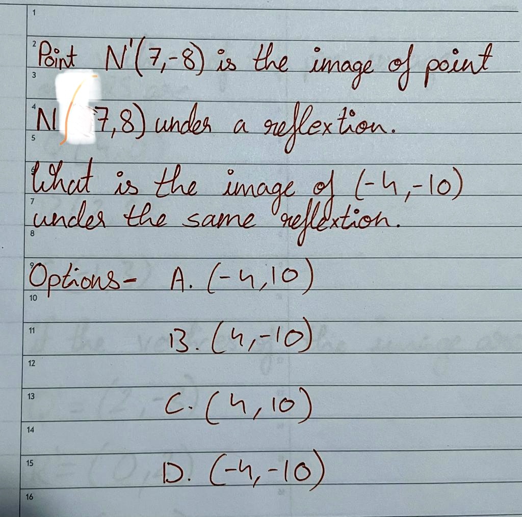 Point N'(7,-8) is the image of point N(7,8) under a reflection.
What is the image of (-4,-10) under the same reflection.
Options- A. (-4,10)
B. (4,-10)
C. (4,10)
D. (-4,-10)